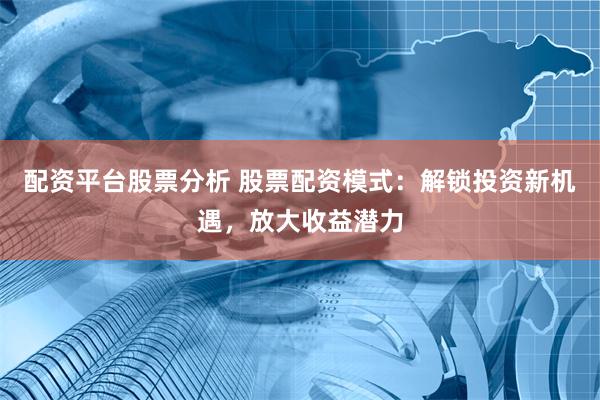 配资平台股票分析 股票配资模式：解锁投资新机遇，放大收益潜力