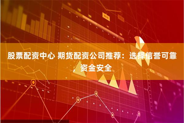 股票配资中心 期货配资公司推荐：选择信誉可靠，资金安全