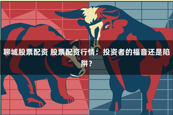 聊城股票配资 股票配资行情：投资者的福音还是陷阱？